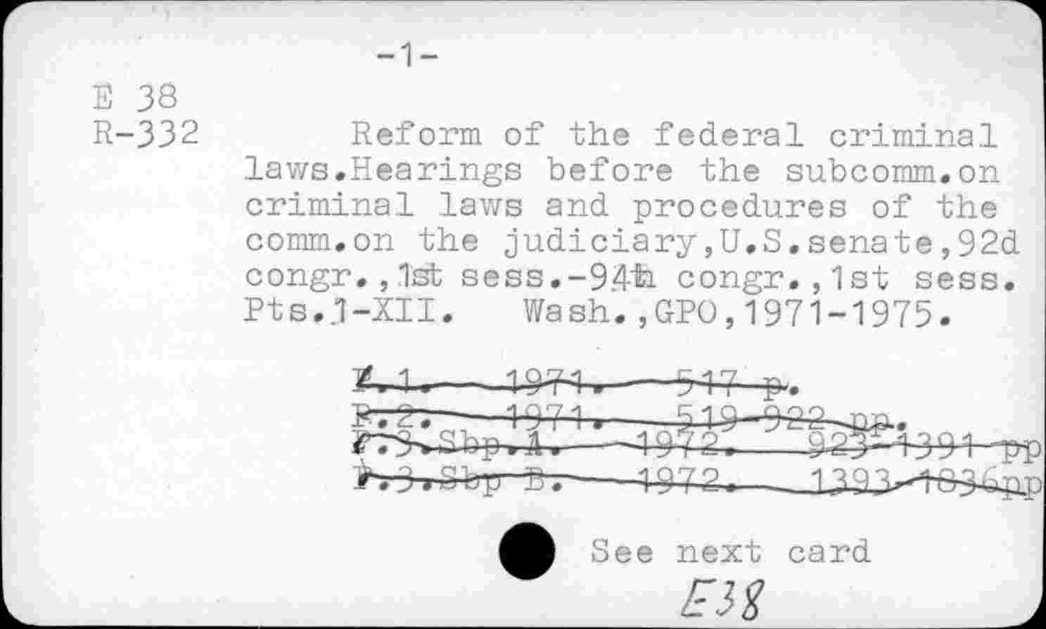 ﻿-1-
E 38
R-332
Reform of the federal criminal laws.Hearings before the subcomm.on criminal laws and procedures of the comm.on the judiciary,U.S.senate,92d congr. ,1st sess.-94ti congr.,1st sess. Pts.,7-XII. Wash.,GPO,1971-1975.
X—----W4,---------W-₽..
B". 2~. -—4-97-1.-
?7SSbjM.---4^4.; >.3>Sbir^.---4-972.
See next card
EM